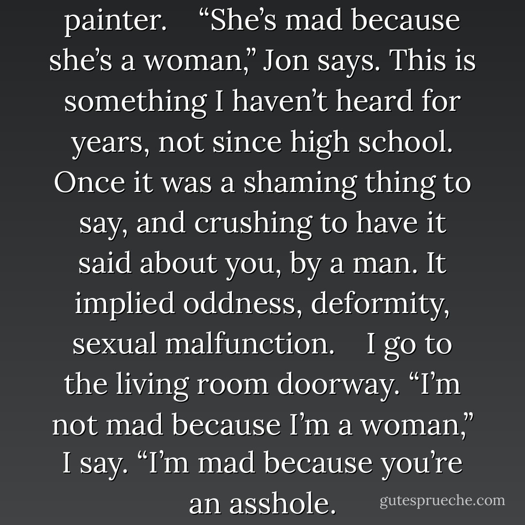 What’s with her?” says the painter. <br /><br /> “She’s mad because she’s a woman,” Jon says. This is something I haven’t heard for years, not since high school. Once it was a shaming thing to say, and crushing to have it said about you, by a man. It implied oddness, deformity, sexual malfunction. <br /><br /> I go to the living room doorway. “I’m not mad because I’m a woman,” I say. “I’m mad because you’re an asshole. - Margaret Atwood