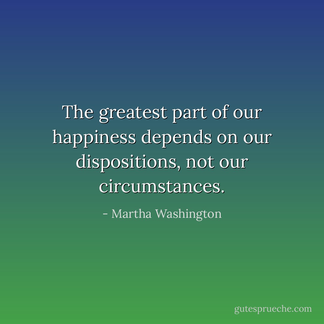 The greatest part of our happiness depends on our dispositions, not our circumstances. - Martha Washington