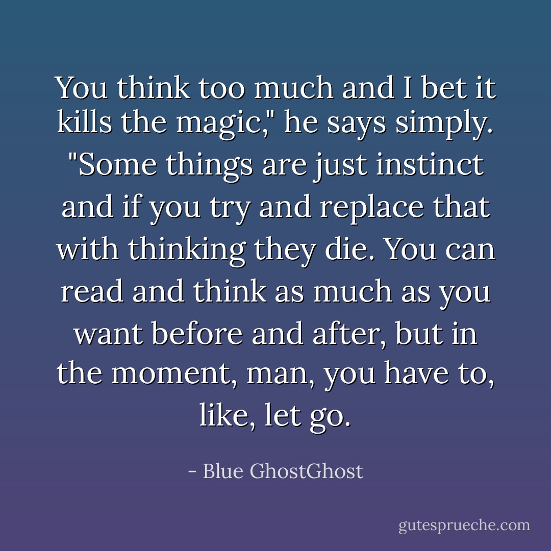 You think too much and I bet it kills the magic," he says simply. "Some things are just instinct and if you try and replace that with thinking they die. You can read and think as much as you want before and after, but in the moment, man, you have to, like, let go. - Blue GhostGhost