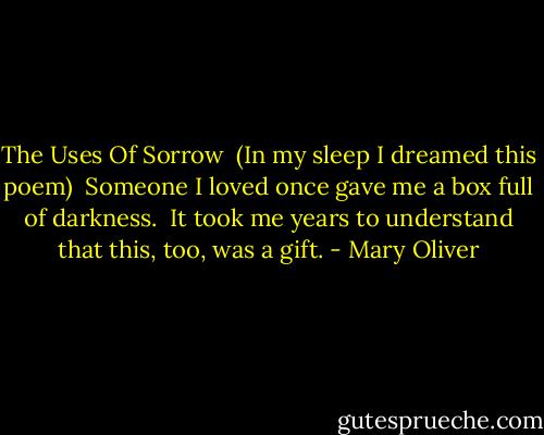 The Uses Of Sorrow<br /><br />(In my sleep I dreamed this poem)<br /><br />Someone I loved once gave me<br />a box full of darkness.<br /><br />It took me years to understand<br />that this, too, was a gift. - Mary Oliver