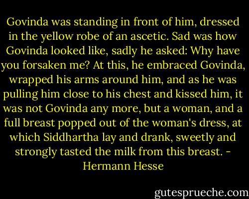 Govinda was standing in front of him, dressed in the yellow robe of an ascetic. Sad was how Govinda looked like, sadly he asked: Why have you forsaken me? At this, he embraced Govinda, wrapped his arms around him, and as he was pulling him close to his chest and kissed him, it was not Govinda any more, but a woman, and a full breast popped out of the woman's dress, at which Siddhartha lay and drank, sweetly and strongly tasted the milk from this breast. - Hermann Hesse