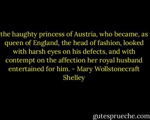 the haughty princess of Austria, who became, as queen of England, the head of fashion, looked with harsh eyes on his defects, and with contempt on the affection her royal husband entertained for him. - Mary Wollstonecraft Shelley