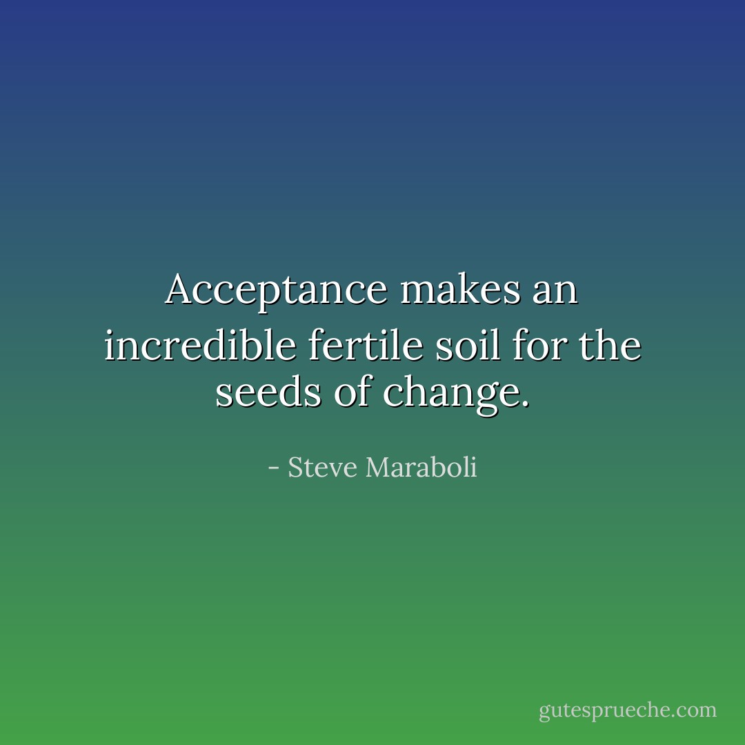 Acceptance makes an incredible fertile soil for the seeds of change. - Steve Maraboli