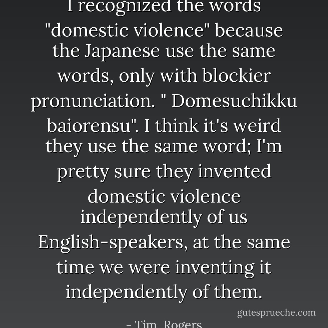I recognized the words "domestic violence" because the Japanese use the same words, only with blockier pronunciation. " Domesuchikku baiorensu". I think it's weird they use the same word; I'm pretty sure they invented domestic violence independently of us English-speakers, at the same time we were inventing it independently of them. - Tim  Rogers