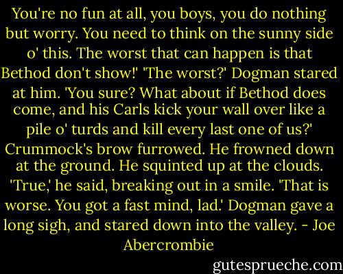 You're no fun at all, you boys, you do nothing but worry. You need to think on the sunny side o' this. The worst that can happen is that Bethod don't show!'<br />'The worst?' Dogman stared at him. 'You sure? What about if Bethod does come, and his Carls kick your wall over like a pile o' turds and kill every last one of us?'<br />Crummock's brow furrowed. He frowned down at the ground. He squinted up at the clouds. 'True,' he said, breaking out in a smile. 'That is worse. You got a fast mind, lad.'<br />Dogman gave a long sigh, and stared down into the valley. - Joe Abercrombie
