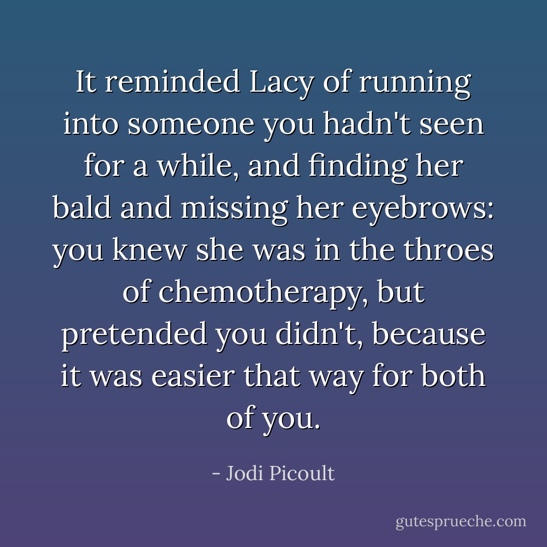 It reminded Lacy of running into someone you hadn't seen for a while, and finding her bald and missing her eyebrows: you knew she was in the throes of chemotherapy, but pretended you didn't, because it was easier that way for both of you. - Jodi Picoult
