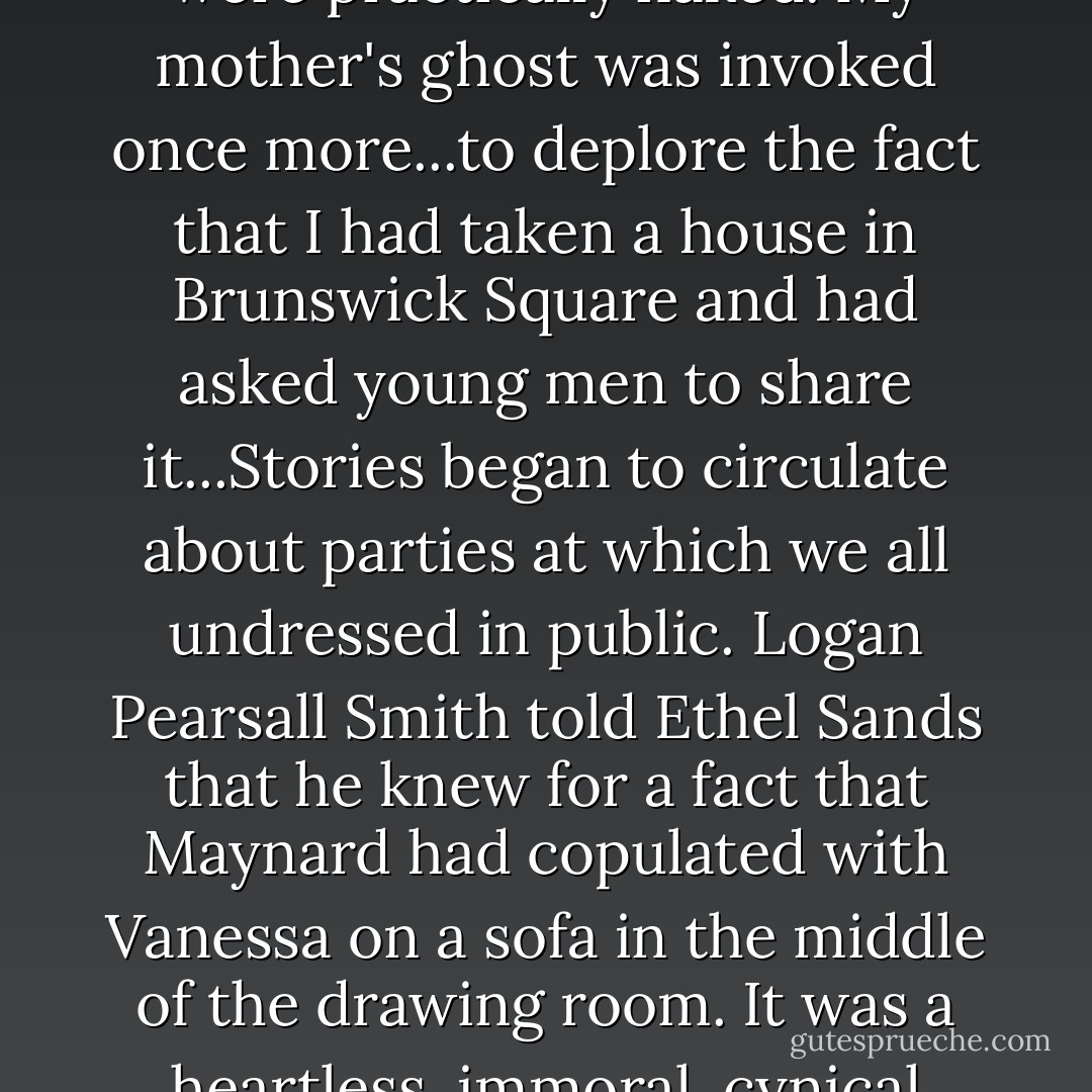 We dressed ourselves up as Gauguin pictures and careered round Crosby Hall. Mrs. Whitehead was scandalized. She said that Vanessa and I were practically naked. My mother's ghost was invoked once more...to deplore the fact that I had taken a house in Brunswick Square and had asked young men to share it...Stories began to circulate about parties at which we all undressed in public. Logan Pearsall Smith told Ethel Sands that he knew for a fact that Maynard had copulated with Vanessa on a sofa in the middle of the drawing room. It was a heartless, immoral, cynical society it was said; we were abandoned women and our friends were the most worthless of young men. - Virginia Woolf