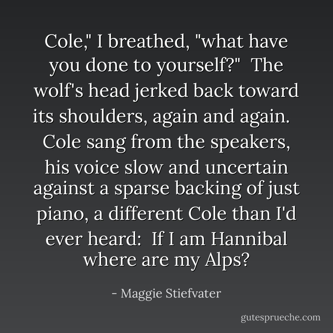 Cole," I breathed, "what have you done to yourself?"<br /><br />The wolf's head jerked back toward its shoulders, again and again. <br /><br />Cole sang from the speakers, his voice slow and uncertain against a sparse backing of just piano, a different Cole than I'd ever heard:<br /><br /><i>If I am Hannibal<br />where are my Alps?</i> - Maggie Stiefvater