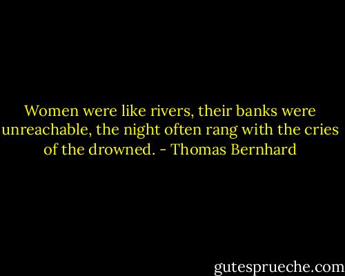 Women were like rivers, their banks were unreachable, the night often rang with the cries of the drowned. - Thomas Bernhard