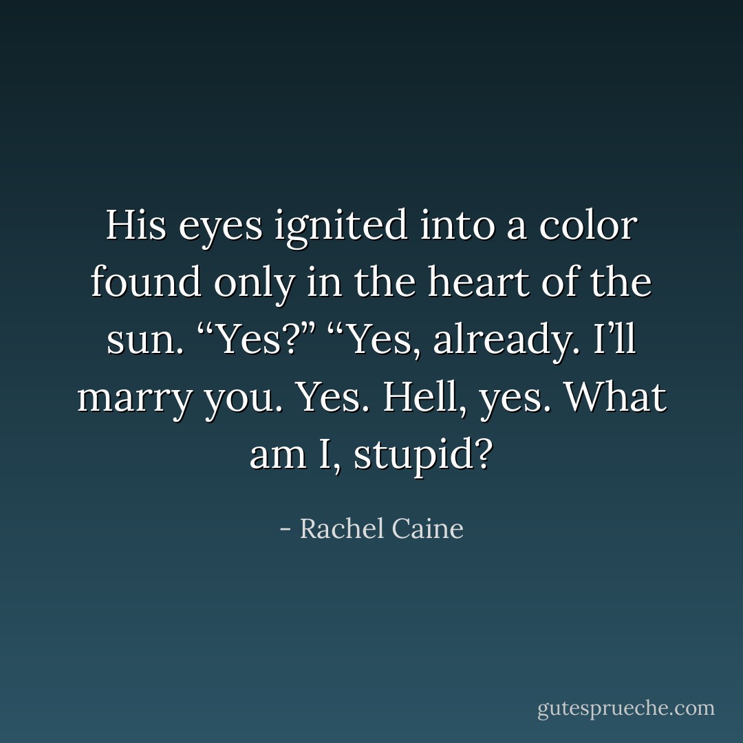 His eyes ignited into a color found only in the heart of the sun. ‘‘Yes?’’<br />‘‘Yes, already. I’ll marry you. Yes. Hell, yes. What am I, stupid? - Rachel Caine