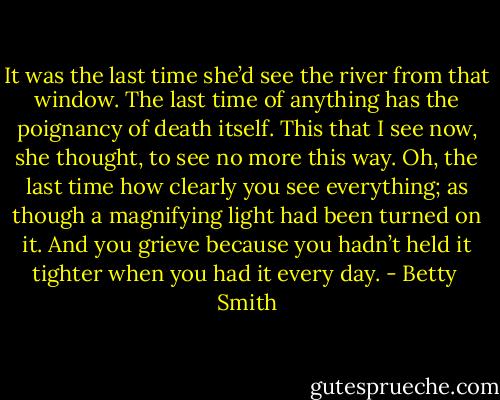 It was the last time she’d see the river from that window. The last time of anything has the poignancy of death itself. This that I see now, she thought, to see no more this way. Oh, the last time how clearly you see everything; as though a magnifying light had been turned on it. And you grieve because you hadn’t held it tighter when you had it every day. - Betty  Smith