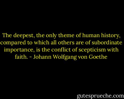 The deepest, the only theme of human history, compared to which all others are of subordinate importance, is the conflict of scepticism with faith. - Johann Wolfgang von Goethe