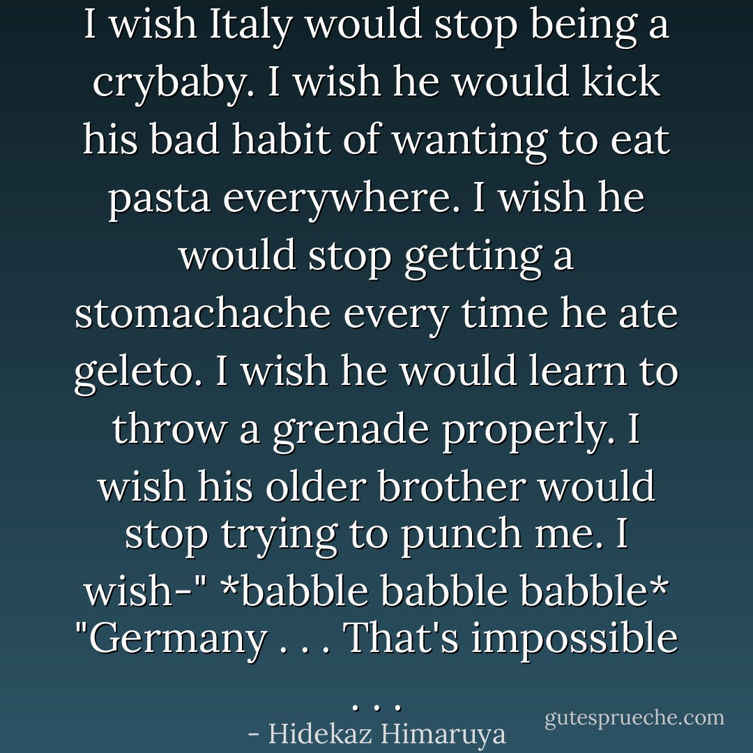 I wish Italy would stop being a crybaby. I wish he would kick his bad habit of wanting to eat pasta everywhere. I wish he would stop getting a stomachache every time he ate geleto. I wish he would learn to throw a grenade properly. I wish his older brother would stop trying to punch me. I wish-"<br />*babble babble babble*<br />"Germany . . . That's impossible . . . - Hidekaz Himaruya