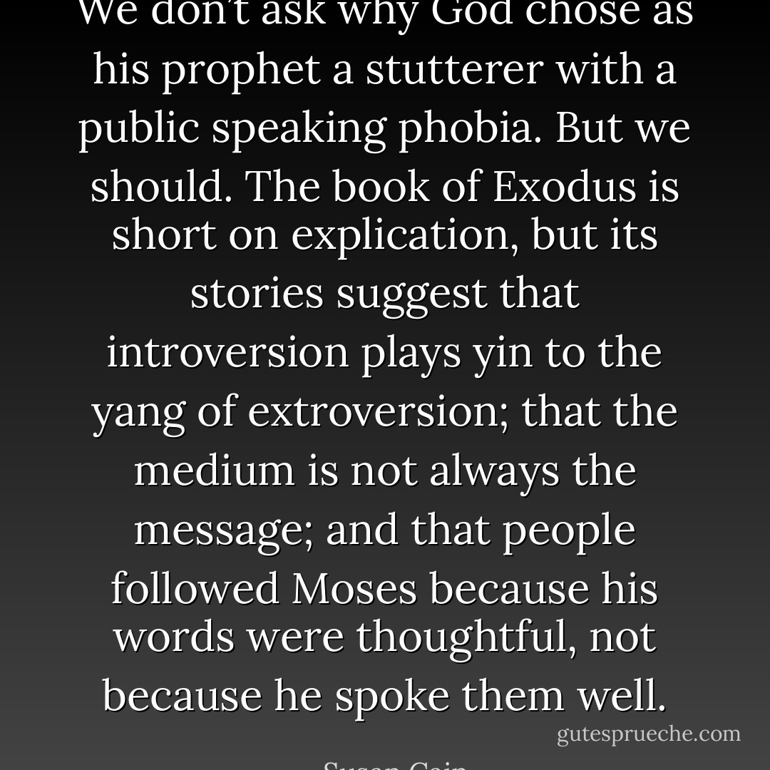 We don’t ask why God chose as his prophet a stutterer with a public speaking phobia. But we should. The book of Exodus is short on explication, but its stories suggest that introversion plays yin to the yang of extroversion; that the medium is not always the message; and that people followed Moses because his words were thoughtful, not because he spoke them well. - Susan Cain