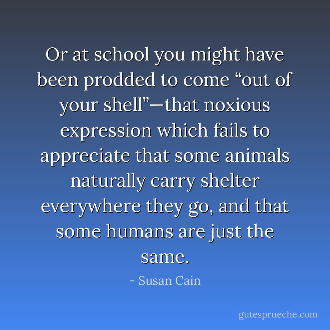 Or at school you might have been prodded to come “out of your shell”—that noxious expression which fails to appreciate that some animals naturally carry shelter everywhere they go, and that some humans are just the same. - Susan Cain