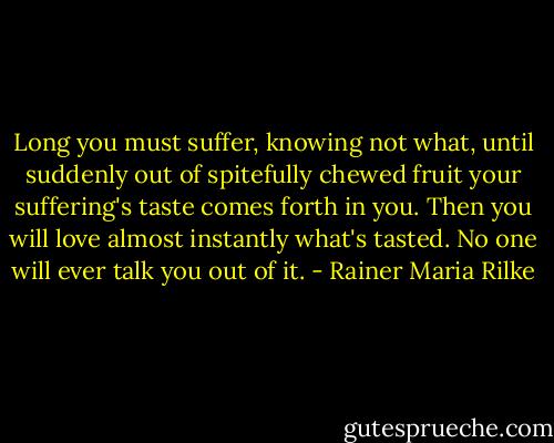 Long you must suffer, knowing not what,<br />until suddenly out of spitefully chewed fruit your suffering's taste comes forth in you.<br />Then you will love almost instantly what's tasted. No one will ever talk you out of it. - Rainer Maria Rilke