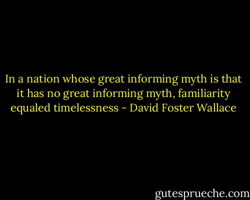 In a nation whose great informing myth is that it has no great informing myth, familiarity equaled timelessness - David Foster Wallace