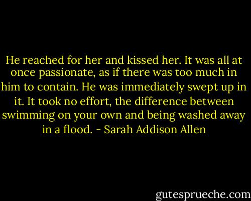 He reached for her and kissed her. It was all at once passionate, as if there was too much in him to contain. He was immediately swept up in it. It took no effort, the difference between swimming on your own and being washed away in a flood. - Sarah Addison Allen