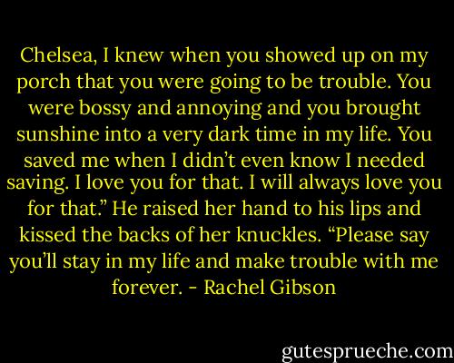 Chelsea, I knew when you showed up on my porch that you were going to be trouble. You were bossy and annoying and you brought sunshine into a very dark time in my life. You saved me when I didn’t even know I needed saving. I love you for that. I will always love you for that.” He raised her hand to his lips and kissed the backs of her knuckles. “Please say you’ll stay in my life and make trouble with me forever. - Rachel Gibson