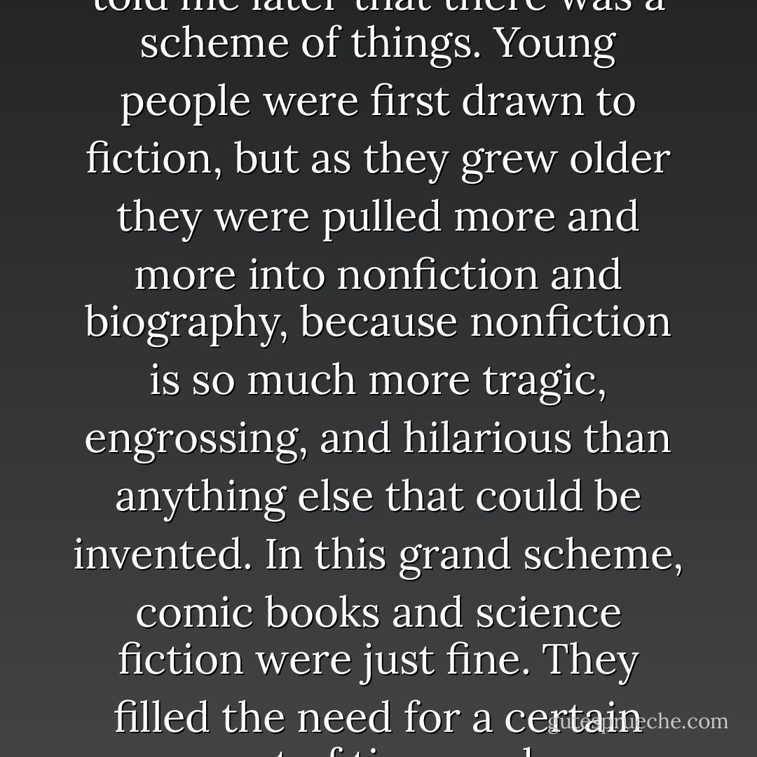 My mother neither encouraged the reading of science fiction nor did she disparage it. She told me later that there was a scheme of things. Young people were first drawn to fiction, but as they grew older they were pulled more and more into nonfiction and biography, because nonfiction is so much more tragic, engrossing, and hilarious than anything else that could be invented. In this grand scheme, comic books and science fiction were just fine. They filled the need for a certain amount of time, and you moved on when that need was no longer filled. - Don Borchert