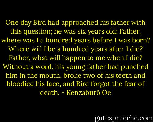 One day Bird had approached his father with this question; he was six years old: Father, where was I a hundred years before I was born? Where will I be a hundred years after I die? Father, what will happen to me when I die? Without a word, his young father had punched him in the mouth, broke two of his teeth and bloodied his face, and Bird forgot the fear of death. - Kenzaburō Ōe