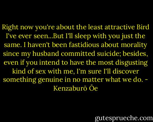 Right now you're about the least attractive Bird I've ever seen...But I'll sleep with you just the same. I haven't been fastidious about morality since my husband committed suicide; besides, even if you intend to have the most disgusting kind of sex with me, I'm sure I'll discover something genuine in no matter what we do. - Kenzaburō Ōe