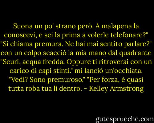Suona un po' strano però. A malapena la conoscevi, e sei la prima a volerle telefonare?"<br />"Si chiama premura. Ne hai mai sentito parlare?" con un colpo scacciò la mia mano dal quadrante "Scuri, acqua fredda. Oppure ti ritroverai con un carico di capi stinti." mi lanciò un'occhiata. "Vedi? Sono premuroso."<br />"Per forza, è quasi tutta roba tua lì dentro. - Kelley Armstrong