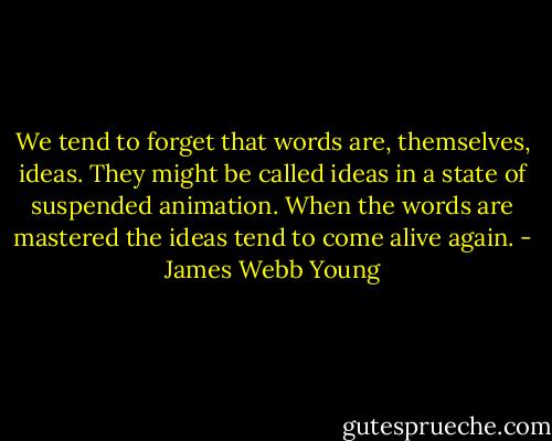 We tend to forget that words are, themselves, ideas. They might be called ideas in a state of suspended animation. When the words are mastered the ideas tend to come alive again. - James Webb Young