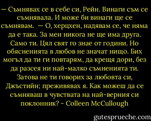 — Съмнявах се в себе си, Рейн. Винаги съм се съмнявала. И може би винаги ще се съмнявам. <br />— О, херцхен, надявам се, че няма да е така. За мен никога не ще има друга. Само ти. Цял свят го знае от години. Но обясненията в любов не значат нищо. Бих могъл да ти ги повтарям, да крещя дори, без да разсея ни най-малко съмненията ти. Затова не ти говорих за любовта си, Джъстийн; преживявах я. Как можеш да се съмняваш в чувствата на най-верния си поклонник? - Colleen McCullough
