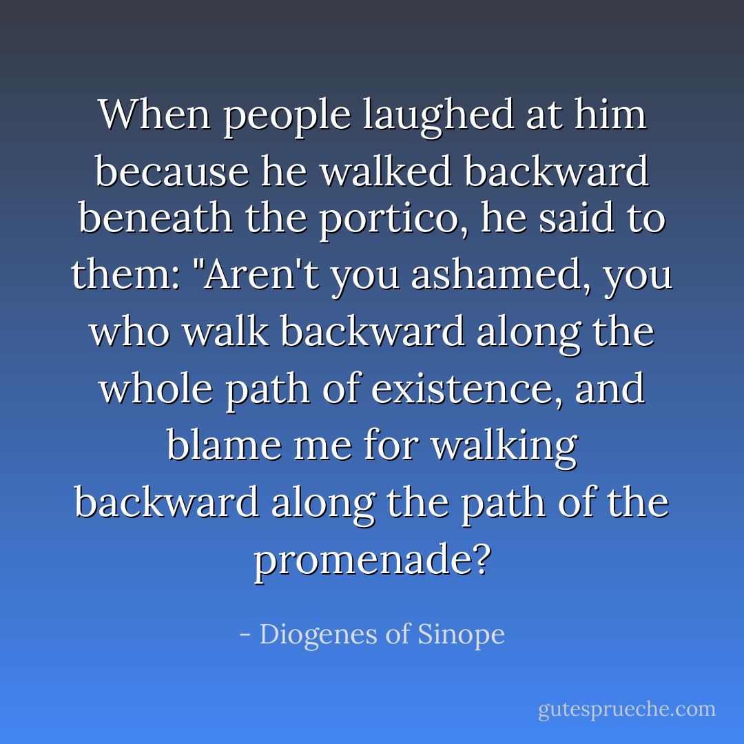 When people laughed at him because he walked backward beneath the portico, he said to them: "Aren't you ashamed, you who walk backward along the whole path of existence, and blame me for walking backward along the path of the promenade? - Diogenes of Sinope