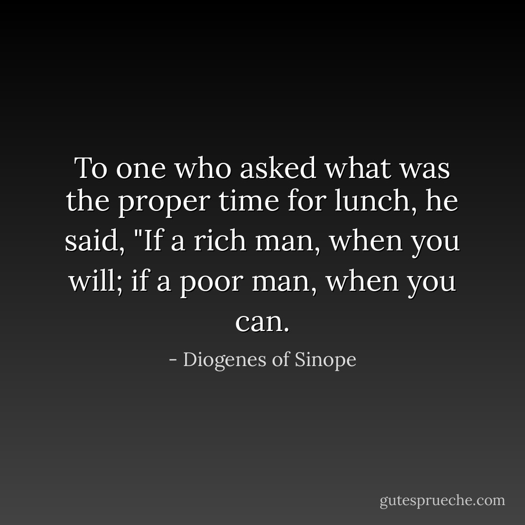 To one who asked what was the proper time for lunch, he said, "If a rich man, when you will; if a poor man, when you can. - Diogenes of Sinope