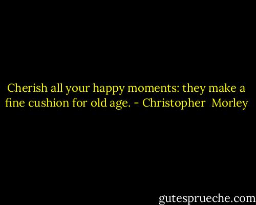 Cherish all your happy moments: they make a fine cushion for old age. - Christopher  Morley