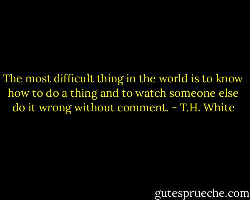The most difficult thing in the world is to know how to do a thing and to watch someone else do it wrong without comment. - T.H. White