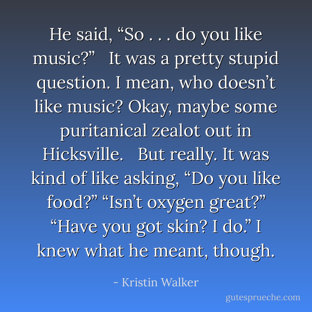 He said, “So . . . do you like music?” <br /><br />It was a pretty stupid question. I mean, who doesn’t like music? Okay, maybe some puritanical zealot out in Hicksville. <br /><br />But really. It was kind of like asking, “Do you like food?” “Isn’t oxygen great?” “Have you got skin? I do.” I knew what he meant, though. - Kristin Walker