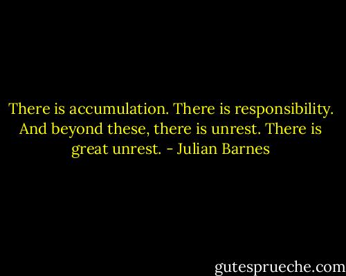 There is accumulation. There is responsibility. And beyond these, there is unrest. There is great unrest. - Julian Barnes