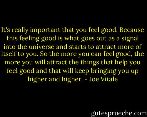 It's really important that you feel good. Because this feeling good is what goes out as a signal into the universe and starts to attract more of itself to you. So the more you can feel good, the more you will attract the things that help you feel good and that will keep bringing you up higher and higher. - Joe Vitale