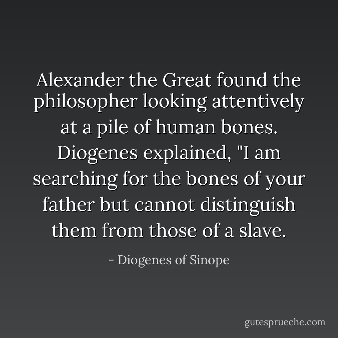 Alexander the Great found the philosopher looking attentively at a pile of human bones. Diogenes explained, "I am searching for the bones of your father but cannot distinguish them from those of a slave. - Diogenes of Sinope