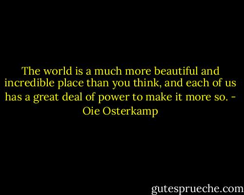 The world is a much more beautiful and incredible place than you think, and each of us has a great deal of power to make it more so. - Oie Osterkamp