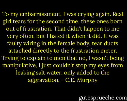 To my embarrassment, I was crying again. Real girl tears for the second time, these ones born out of frustration. That didn't happen to me very often, but I hated it when it did. It was faulty wiring in the female body, tear ducts attached directly to the frustration meter. Trying to explain to men that no, I wasn't being manipulative, I just couldn't stop my eyes from leaking salt water, only added to the aggravation. - C.E. Murphy
