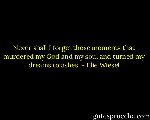 Never shall I forget those moments that murdered my God and my soul and turned my dreams to ashes. - Elie Wiesel