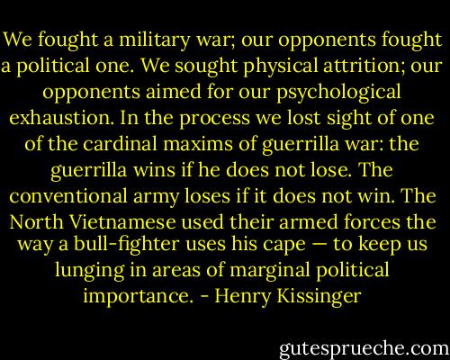 We fought a military war; our opponents fought a political one. We sought physical attrition; our opponents aimed for our psychological exhaustion. In the process we lost sight of one of the cardinal maxims of guerrilla war: the guerrilla wins if he does not lose. The conventional army loses if it does not win. The North Vietnamese used their armed forces the way a bull-fighter uses his cape — to keep us lunging in areas of marginal political importance. - Henry Kissinger