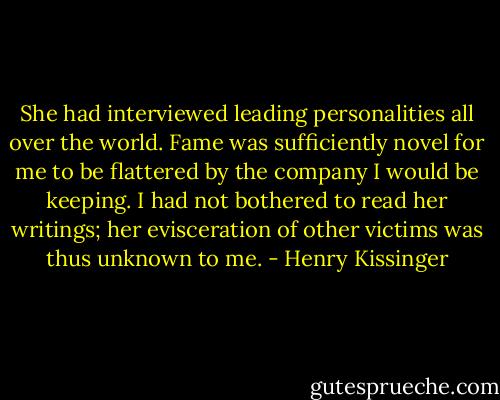 She had interviewed leading personalities all over the world. Fame was sufficiently novel for me to be flattered by the company I would be keeping. I had not bothered to read her writings; her evisceration of other victims was thus unknown to me. - Henry Kissinger