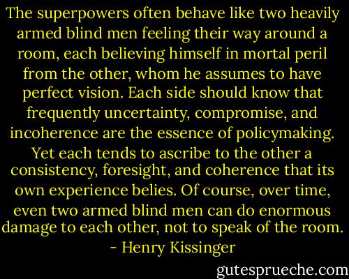The superpowers often behave like two heavily armed blind men feeling their way around a room, each believing himself in mortal peril from the other, whom he assumes to have perfect vision. Each side should know that frequently uncertainty, compromise, and incoherence are the essence of policymaking. Yet each tends to ascribe to the other a consistency, foresight, and coherence that its own experience belies. Of course, over time, even two armed blind men can do enormous damage to each other, not to speak of the room. - Henry Kissinger
