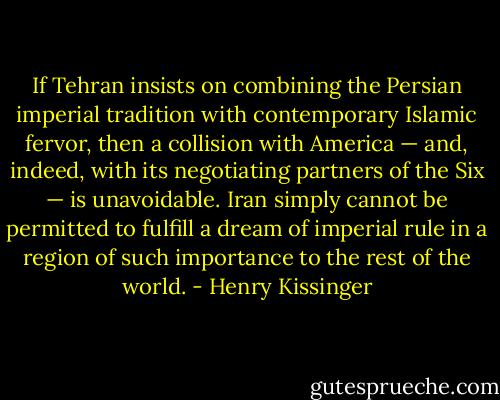 If Tehran insists on combining the Persian imperial tradition with contemporary Islamic fervor, then a collision with America — and, indeed, with its negotiating partners of the Six — is unavoidable. Iran simply cannot be permitted to fulfill a dream of imperial rule in a region of such importance to the rest of the world. - Henry Kissinger