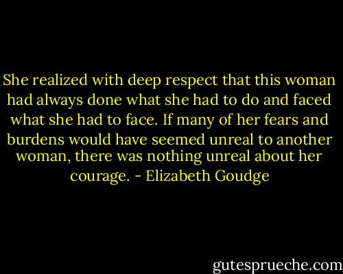 She realized with deep respect that this woman had always done what she had to do and faced what she had to face. If many of her fears and burdens would have seemed unreal to another woman, there was nothing unreal about her courage. - Elizabeth Goudge