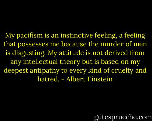 My pacifism is an instinctive feeling, a feeling that possesses me because the murder of men is disgusting. My attitude is not derived from any intellectual theory but is based on my deepest antipathy to every kind of cruelty and hatred. - Albert Einstein