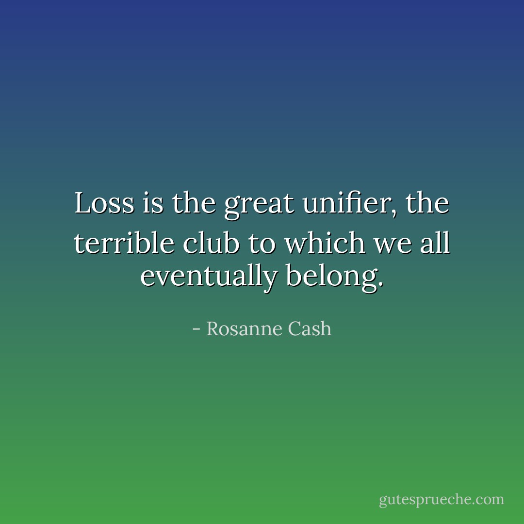 Loss is the great unifier, the terrible club to which we all eventually belong. - Rosanne Cash