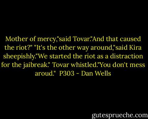 Mother of mercy,"said Tovar."And that caused the riot?"<br />"It's the other way around,"said Kira sheepishly."We started the riot as a distraction for the jaibreak."<br />Tovar whistled."You don't mess aroud."<br /><br />P303 - Dan Wells