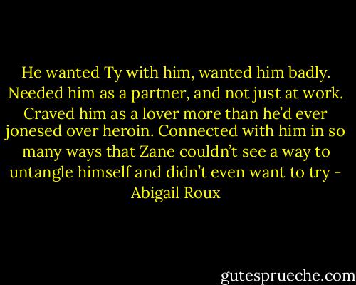 He wanted Ty with him, wanted him badly. Needed him as a partner, and not just at work. Craved him as a lover more than he’d ever jonesed over heroin. Connected with him in so many ways that Zane couldn’t see a way to untangle himself and didn’t even want to try - Abigail Roux