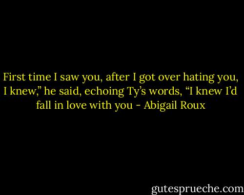 First time I saw you, after I got over hating you, I knew,” he said, echoing Ty’s words, “I knew I’d fall in love with you - Abigail Roux